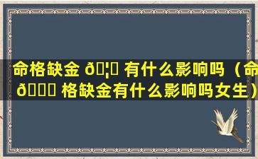 命格缺金 🦅 有什么影响吗（命 🐅 格缺金有什么影响吗女生）